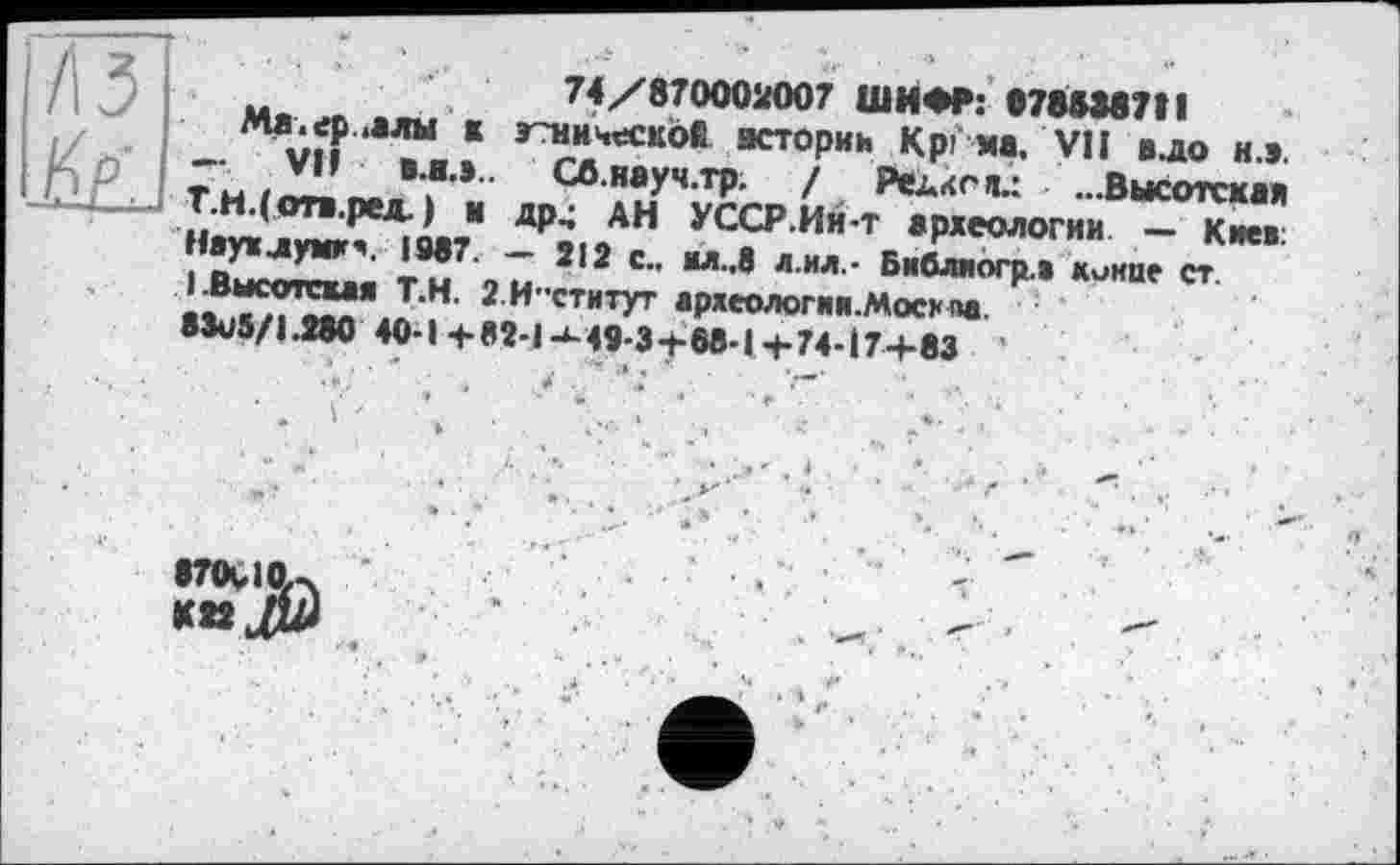 ﻿. ■	74/870002007 ШИФР: 078838711
_	« э~ническое истории Крі ма. VII в.до и.».
Ты/Л!.’	СЛ.науч.тр. / Редко п.: ...Высотская
Haw jw^ge?" -₽9юАН УСС₽ Ии т «Ряеологии - Киев: I Высотгхля TM 9U 2 2 С" “Л"8 Л'ИЛ,‘ Бмбл,огР» «'-'Hue ст. 15^2? J,M’ 2 И"СТНТУГ ар«еологин.москі>а.
•WI.2W 40-1+M-I-M9-3 + 68-1+74-17+83
•T0V1ÇU